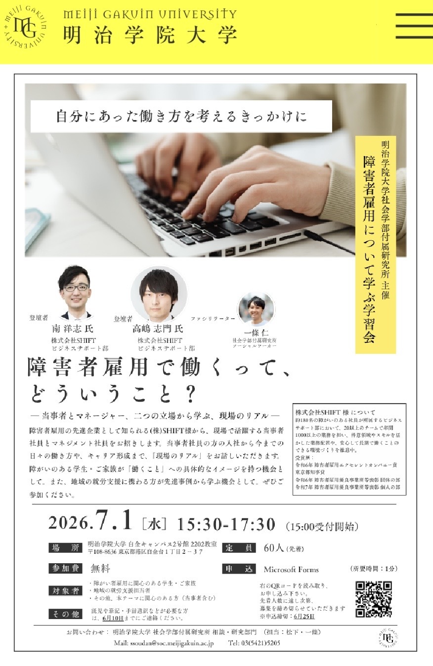 🔵みんな集まれ〜‼️🔵 💡 【障害者雇用】現場のリアルを学ぶ学習会を開催! 「障害者雇用で働くって、どういうこと?🤔」 そんな疑問や不安を解消する学習会を、7月1日(水)に開催します! 今回のゲストは、障害者雇用で高い評価を受ける「株式会社SHIFT」様。 現場で活躍する当事者社員とマネジメント社員のお二人をお招きします。 「オープンにして働くってどんな経験?」 「入社からこれまでの働き方やキャリアは?」 支援機関やネットの情報だけでは見えない「現場のリアル」を生の声で聴ける貴重なチャンスです✨ 📌 こんな方におすすめ! * 障害者雇用に関心のある学生・ご家族 * 働くことへの具体的なイメージを持ちたい方 * 地域の就労支援、キャリア支援に携わっている方 * テーマに関心のある当事者・一般の方 🗓️ 開催概要 * 日時:2026年7月1日(水)15:30〜17:30 * 会場:明治学院大学 白金キャンパス 2号館 2202教室 * 費用:参加無料 * 定員:先着60名(要事前申込) * 締切:6月25日(木)まで